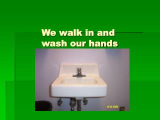 We walk in and 		wash our hands