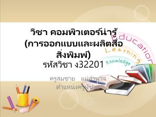 วิชา คอมพิวเตอร์น่ารู้ (การ ออกแบบและผลิตสื่อ สิ่งพิมพ์) รหัสวิชา ง32201