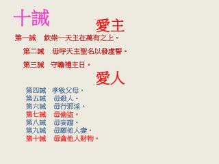 愛主 第一誡 欽崇一天主在萬有之上。 第二誡 毋呼天主聖名以發虛誓。 第三誡 守瞻禮主日。 愛人 第四誡 孝敬父母。 第五誡 毋殺人。 第六誡 毋行邪淫。 第七誡 毋偷盜。