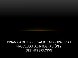 Dinámica de los espacios geográficos Procesos de integración y desintegración