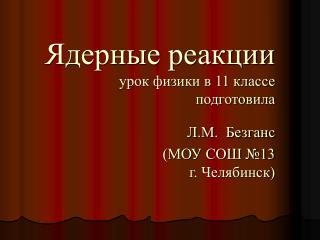 Ядерные реакции урок физики в 11 классе подготовила Л.М. Безганс (МОУ СОШ №13 г. Челябинск)