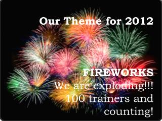 Our Theme for 2012 FIREWORKS We are exploding!!! 100 trainers and counting!
