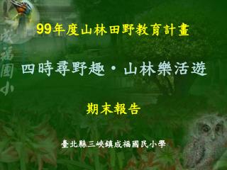 99 年度山林田野教育計畫 四時尋野趣 ‧ 山林樂活遊 期末報告 臺北縣三峽鎮成福國民小學