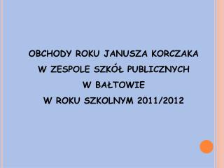 OBCHODY ROKU JANUSZA KORCZAKA W ZESPOLE SZKÓŁ PUBLICZNYCH W BAŁTOWIE W ROKU SZKOLNYM 2011/2012