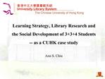 Learning Strategy, Library Research and the Social Development of 334 Students -- as a CUHK case study Ann S. Chiu