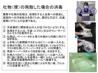 糞便や吐物の処理は、処理をする人自身への感染と、 施設内への汚染拡大を防ぐため、適切な方法で、迅速、 確実に行うことが必要である。 汚染場所に関係者以の人が近づかないようにする。