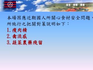 本場因應近期國人所關心食材安全問題，所施行之把關對策說明如下： 1. 瘦肉精 2. 禽流感 3. 蔬菜農藥殘留