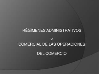 RÉGIMENES ADMINISTRATIVOS Y COMERCIAL DE LAS OPERACIONES DEL COMERCIO