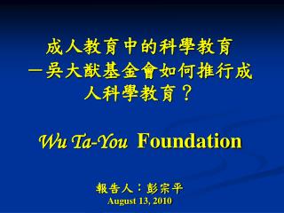 成人教育中的科學教育 －吳大猷基金會如何推行成人科學教育？ Wu Ta-You Foundation 報告人：彭宗平 August 13, 2010
