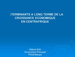 DETERMINANTS A LONG TERME DE LA CROISSANCE ECONOMIQUE EN CENTRAFRIQUE Gilbert AHO Economiste Principal PNUD