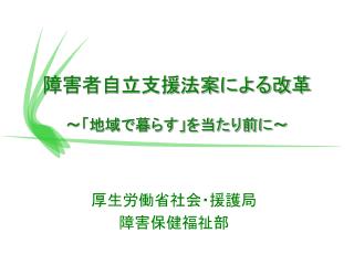 障害者自立支援法案による改革 ～「地域で暮らす」を当たり前に～