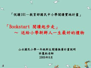 「悅讀 101 －教育部國民中小學閱讀實施計畫」 「 Bookstart 閱讀起步走」 ～ 送給小學新鮮人一生最好的禮物 山水國民小學一年級新生閱讀推廣計畫說明 許麗鈞老師