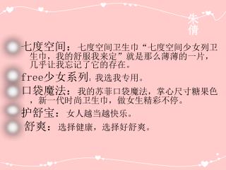 七度空间： 七度空间卫生巾“七度空间少女列卫生巾，我的舒服我来定” 就是那么薄薄的一片，几乎让我忘记了它的存在。 free 少女系列 ： 我选我专用。