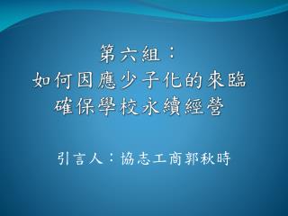第六 組 ： 如何 因應少子化的來臨 確保 學校永續經營