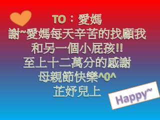 TO ：愛媽 謝 ~ 愛媽每天辛苦 的 找 顧我 和另一個小屁孩 !! 至上十二萬分的感謝 母親節快樂 ^0 ^ 芷妤兒上