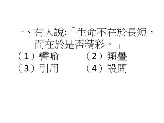 一、 有人說 : 「生命不在於長短， 而在於是否精彩。」 （ 1 ）譬喻 （ 2 ）類疊 （ 3 ）引用 （ 4 ）設問