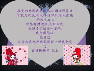 親愛的媽媽我要跟您說 : 謝謝 您每天幫我洗衣服 , 每天接我回家 , 每天煮飯給我吃 . n_n 祝您 身體健康 , 長命百歲 . 我想要您陪我 一輩子 . 我想跟您說 : 我 愛您