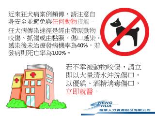 近來狂犬病案例頻傳，請注意自身安全並避免與 任何動物 接觸。 狂犬病傳染途徑是經由帶原動物咬傷、抓傷或 由 黏膜、傷口感染。感染後未治療發病機率為 40% ，若發病則死亡率為 100% 。