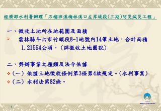 一 、 徵收土地所在地範圍及面積 雲林縣斗六市竹頭段 8-1 地號內 14 筆土地，合計面積 1.21554 公頃。 ( 詳徵收土地圖說 ) 二 、 興辦事業之種類及法令依據