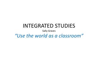 INTEGRATED STUDIES Sally Graves “Use the world as a classroom”