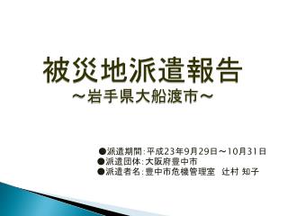 ●派遣期間：平成 23 年 9 月 29 日 ～ 10 月 31 日 ●派遣団体：大阪府 豊中 市 ●派遣者名：豊中市危機管理室　辻村 知子