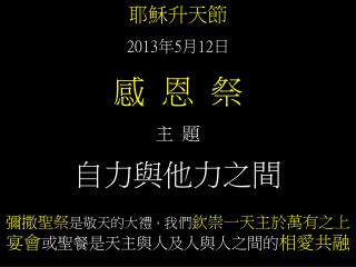 耶穌升天節 2013 年 5 月 12 日 感 恩 祭 主 題 自力與他力之間 彌撒聖祭 是敬天的大禮 ， 我們 欽崇一天主於萬有之上 宴會 或聖餐是天主與人及人與人之間的 相愛共融