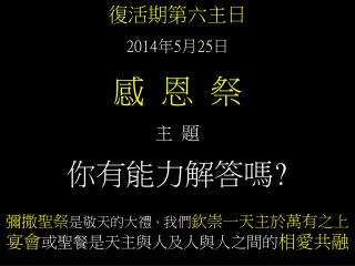 復活期第六主日 2014 年 5 月 25 日 感 恩 祭 主 題 你有能力解答嗎 ? 彌撒聖祭 是敬天的大禮 ， 我們 欽崇一天主於萬有之上 宴會 或聖餐是天主與人及人與人之間的 相愛共融