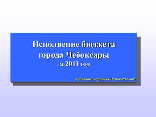 Исполнение бюджета города Чебоксары за 201 1 год Публичные слушания 1 0 мая 201 2 года