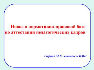 Новое в нормативно-правовой базе по аттестации педагогических кадров Сафина М.Г., методист ИМЦ