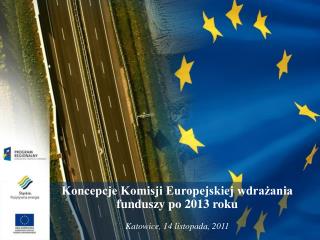 Koncepcje Komisji Europejskiej wdrażania funduszy po 2013 roku Katowice, 14 listopada, 2011