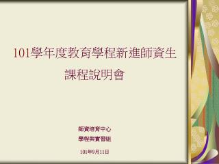 101 學年度教育學程新進師資生 課程說明會 師資培育中心 學程與實習組 101 年 9 月 11 日