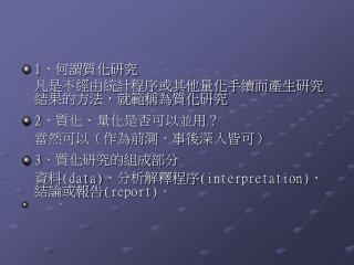1 、何謂質化研究 	凡是不經由統計程序或其他量化手續而產生研究結果的方法，就範稱為質化研究 2 、質化、量化是否可以並用？ 	當然可以（作為前測、事後深入皆可） 3 、質化研究的組成部分