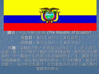 國名： 厄瓜多爾共和國 (The Republic of Ecuador) 獨 立日： ８月１０日（１８０９年） 國慶 日： ８月１０日（１８０９年）