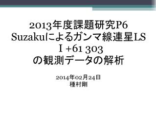 2013 年度課題研究 P6 Suzaku によるガンマ線連星 LS I +61 303 の観測データの解析 2014 年 02 月 24 日 種村剛