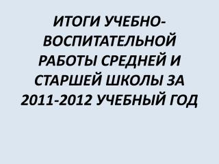 ИТОГИ УЧЕБНО- ВОСПИТАТЕЛЬНОЙ РАБОТЫ СРЕДНЕЙ И СТАРШЕЙ ШКОЛЫ ЗА 2011-2012 УЧЕБНЫЙ ГОД