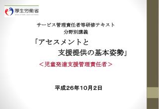 サービス管理責任者等研修テキスト 分野別講義 「アセスメントと 　　　　　　　支援提供の基本姿勢」 ＜児童発達支援管理責任者＞