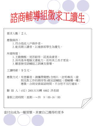 需求人數：２人 應徵條件： 1. 符合低收入戶條件者。 2. 能長期工讀者，以進修部學生為優先。 所需特質： 1. 主動積極，刻苦耐勞，認真負責者。 2. 具有基本電腦文書能力，若有美工長才更佳。