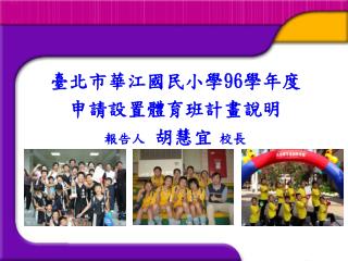 臺北市華江國民小學 96 學年度 申請設置體育班計畫說明 報告人 胡慧宜 校長