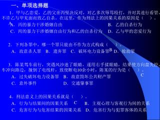 一、单项选择题 1 ．甲与乙恋爱，乙的父亲丙坚决反对，对乙多次辱骂殴打，并对其进行看管，不许乙与甲见面而致乙自杀。在这里，作为刑法上的因果关系的原因是（ ）。