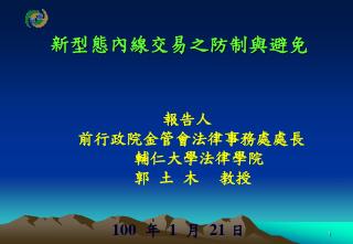 新型態內線交易之防制與避免 報告人 前行政院金管會法律事務處處長 輔仁大學法律學院 郭 土 木 教授 100 年 1 月 21 日