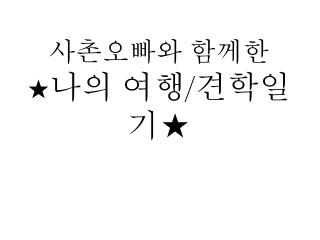사촌오빠와 함께한 ★ 나의 여행 / 견학일기★