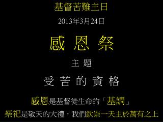 基督苦難主日 2013 年 3 月 24 日 感 恩 祭 主 題 受 苦 的 資 格 感恩 是基督徒生命的「 基調 」 祭祀 是敬天的大禮，我們 欽崇一天主於萬有之上