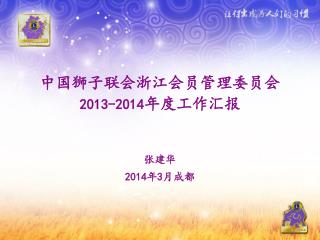 中国狮子联会浙江会员管理委员会 2013-2014 年度 工作汇报 张建华 201 4 年 3 月 成都