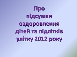 Про підсумки оздоровлення дітей та підлітків улітку 2012 року