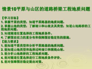 情景 10 平原与山区的道路桥梁工程地质问题 【 学习目标 】 1. 掌握平原的类型；知道平原路基的地质问题。 2. 掌握山地的类型；了解垭口和山坡及其类型；知道山地路桥的工程地质问题。