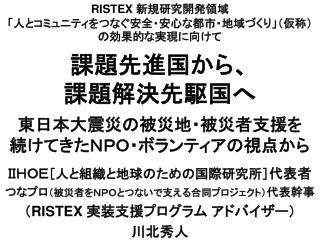 ＩＩＨＯＥ ［人と組織と地球のための国際研究所］ 代表者 つなプロ （被災者をＮＰＯとつないで支える合同プロジェクト） 代表幹事 （ RISTEX 実装支援プログラム アドバイザー） 川北秀人