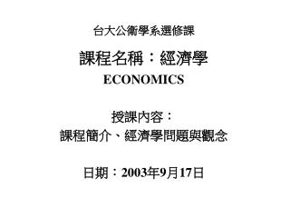 台大公衛學系選修課 課程名稱：經濟學 ECONOMICS 授課內容： 課程簡介、經濟學問題與觀念 日期： 2003 年 9 月 17 日