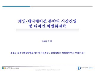 게임 · 애니메이션 분야의 시장진입 및 디자인 차별화전략 2009. 7. 23 김효용 교수 ( 한성대학교 애니메이션전공 / 인터랙티브 엔터테인먼트 연계전공 )