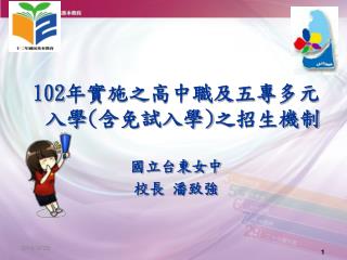 102 年實施之高中職及五專多元入學 ( 含免試入學 ) 之招生機制 國立台東女中 校長 潘致強