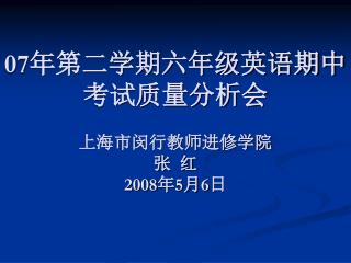 07 年第二学期六年级英语期中考试质量分析会 上海市闵行教师进修学院 张 红 2008 年 5 月 6 日